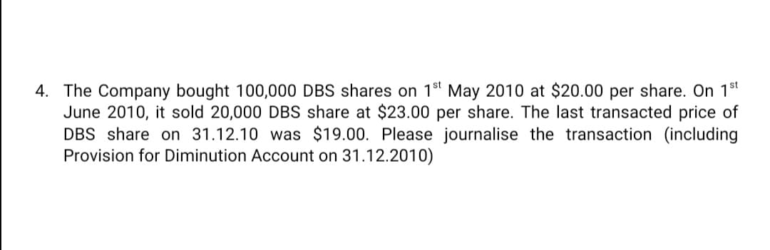 4. The Company bought 100,000 DBS shares on 18" May 2010 at $20.00 per share. On 18t
June 2010, it sold 20,000 DBS share at $23.00 per share. The last transacted price of
DBS share on 31.12.10 was $19.00. Please journalise the transaction (including
Provision for Diminution Account on 31.12.2010)
