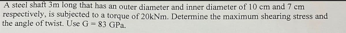 A steel shaft 3m long that has an outer diameter and inner diameter of 10 cm and 7 cm
respectively, is subjected to a torque of 20kNm. Determine the maximum shearing stress and
the angle of twist. Use G = 83 GPa.