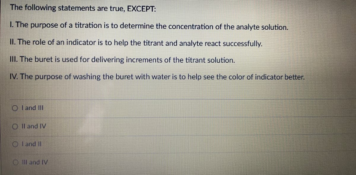 The following statements are true, EXCEPT:
1. The purpose of a titration is to determine the concentration of the analyte solution.
II. The role of an indicator is to help the titrant and analyte react successfully.
III. The buret is used for delivering increments of the titrant solution.
IV. The purpose of washing the buret with water is to help see the color of indicator better.
O l and III
Ol and IV
O l and II
O IIl and IV
