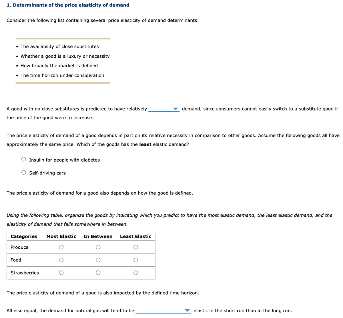 1. Determinants of the price elasticity of demand
Consider the following list containing several price elasticity of demand determinants:
• The availability of close substitutes
• Whether a good is a luxury or necessity
• How broadly the market is defined
• The time horizon under consideration
A good with no close substitutes is predicted to have relatively
the price of the good were to increase.
demand, since consumers cannot easily switch to a substitute good if
The price elasticity of demand of a good depends in part on its relative necessity in comparison to other goods. Assume the following goods all have
approximately the same price. Which of the goods has the least elastic demand?
Insulin for people with diabetes
Self-driving cars
The price elasticity of demand for a good also depends on how the good is defined.
Using the following table, organize the goods by indicating which you predict to have the most elastic demand, the least elastic demand, and the
elasticity of demand that falls somewhere in between.
Categories
Produce
Food
Strawberries
Most Elastic In Between
Least Elastic
The price elasticity of demand of a good is also impacted by the defined time horizon.
All else equal, the demand for natural gas will tend to be
elastic in the short run than in the long run.