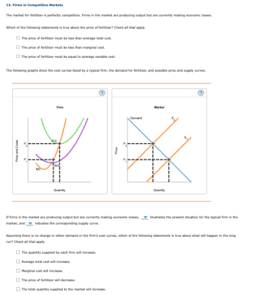 13. Firms in Competitive Markets
The market for fertilizer is perfectly competitive. Firms in the market are producing output but are currently making economic losses.
Which of the following statements is true about the price of fertilizer? Check all that apply.
The price of fertilizer must be less than average total cost.
The price of fertilizer must be less than marginal cost.
The price of fertilizer must be equal to average variable cost.
The following graphs show the cost curves faced by a typical firm, the demand for fertilizer, and possible price and supply curves.
Prics and Cast
MC
Firm
Demand
Quantity
Market
Quantity
(?)
If firms in the market are producing output but are currently making economic losses,
market, and indicates the corresponding supply curve.
illustrates the present situation for the typical firm in the
Assuming there is no change in either demand or the firm's cost curves, which of the following statements is true about what will happen in the long
run? Check all that apply.
The quantity supplied by each firm will increase.
Average total cost will increase.
Marginal cost will increase.
The price of fertilizer will decrease.
The total quantity supplied to the market will increase.