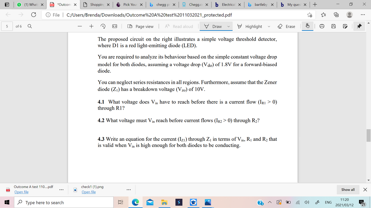 (1) Whats X
*Outcom X
Shopping X
Pick Your X
chegg pr x
Chegg.cc X
Electrical X
bartleby x
My ques X
PDF
File | C:/Users/Brenda/Downloads/Outcome%20A%20test%2011032021_protected.pdf
Q
+
(D Page view
A Read aloud
V Draw
E Highlight
of 6
Erase
The proposed circuit on the right illustrates a simple voltage threshold detector,
where D1 is a red light-emitting diode (LED).
You are required to analyze its behaviour based on the simple constant voltage drop
model for both diodes, assuming a voltage drop (V do) of 1.8V for a forward-biased
diode.
You can neglect series resistances in all regions. Furthermore, assume that the Zener
diode (Z1) has a breakdown voltage (Vzo) of 10V.
4.1 What voltage does Vin have to reach before there is a current flow (IRI > 0)
through R1?
4.2 What voltage must Vin reach before current flows (IR2 > 0) through R2?
4.3 Write an equation for the current (Izı) through Z¡ in terms of Vin, R1 and R2 that
is valid when Vin is high enough for both diodes to be conducting.
Outcome A test 110..pdf
check1 (1).png
Show all
Open file
Open file
11:20
O Type here to search
后 の
ENG
2021/03/12
21
