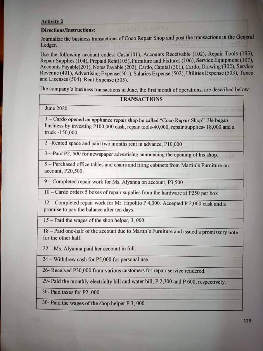 Activity 2
Directions/Instructions:
Journalize the business transactions of Coco Repair Shop and post the transactions in the General
Ledger.
Use the following account codes: Cash(101), Accounts Receivable (102), Repair Tools (103),
Repair Supplies (104), Prepaid Rent(105), Furniture and Fixtures (106), Service Equipment (107),
Accounts Payable(201), Notes Payable (202), Cardo, Capital (301), Cardo, Drawing (302), Service
Revenue (401), Advertising Expense(501), Salaries Expense (502), Utilities Expense (503), Taxes
and Licenses (504), Rent Expense (505).
The company's business transactions in June, the first month of operations, are described below:
TRANSACTIONS
June 2020
1 - Cardo opened an appliance repair shop he called "Coco Repair Shop". He began
business by investing P100,000 cash, repair tools-40,000, repair supplies- 18,000 and a
truck -150,000.
2-Rented space and paid two months rent in advance, P10,000.
3-Paid P2, 500 for newspaper advertising announcing the opening of his shop.
5- Purchased office tables and chairs and filing cabinets from Martin's Furniture on
account, P20,500.
9- Completed repair work for Ms. Alyanna on account, P3,500.
10- Cardo orders 5 boxes of repair supplies from the hardware at P250 per box.
12- Completed repair work for Mr. Hipolito P 4,300. Accepted P 2,000 cash and a
promise to pay the balance after ten days.
15 - Paid the wages of the shop helper, 3, 000.
18- Paid one-half of the account due to Martin's Furniture and issued a promissory note
for the other half.
22 - Ms. Alyanna paid her account in full.
24 - Withdrew cash for P5,000 for personal use.
26- Received P30,000 from various customers for repair service rendered.
29- Paid the monthly electricity bill and water bill, P 2,300 and P 600, respectively.
30- Paid taxes for P2, 000.
30-Paid the wages of the shop helper P 3,000.
123
