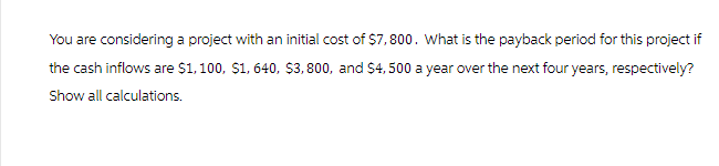 You are considering a project with an initial cost of $7,800. What is the payback period for this project if
the cash inflows are $1,100, $1, 640, $3,800, and $4,500 a year over the next four years, respectively?
Show all calculations.