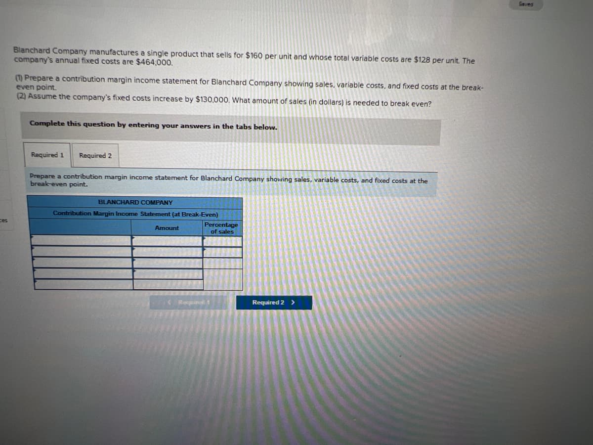 Blanchard Company manufactures a single product that sells for $160 per unit and whose total variable costs are $128 per unit. The
company's annual fixed costs are $464,000.
(1) Prepare a contribution margin income statement for Blanchard Company showing sales, variable costs, and fixed costs at the break-
even point.
(2) Assume the company's fixed costs increase by $130,000. What amount of sales (in dollars) is needed to break even?
Complete this question by entering your answers in the tabs below.
Required 1 Required 2
Prepare a contribution margin income statement for Blanchard Company showing sales, variable costs, and fixed costs at the
break-even point.
BLANCHARD COMPANY
Contribution Margin Income Statement (at Break-Even)
ces
Amount
Percentage
of sales
Required 2 >
*****
****
Respired
Gaved