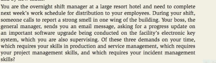 You are the overnight shift manager at a large resort hotel and need to complete
next week's work schedule for distribution to your employees. During your shift,
someone calls to report a strong smell in one wing of the building. Your boss, the
general manager, sends you an email message, asking for a progress update on
an important software upgrade being conducted on the facility's electronic key
system, which you are also supervising. Of these three demands on your time,
which requires your skills in production and service management, which requires
your project management skills, and which requires your incident management
skills?
