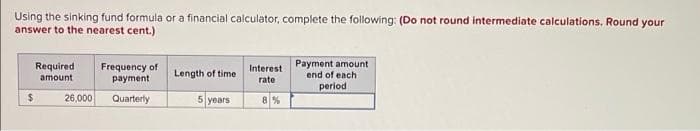 Using the sinking fund formula or a financial calculator, complete the following: (Do not round intermediate calculations. Round your
answer to the nearest cent.)
Payment amount
end of each
Required
Frequency of
payment
Interest
Length of time
amount
rate
period
%24
26,000
Quarterly
5 years
8%
