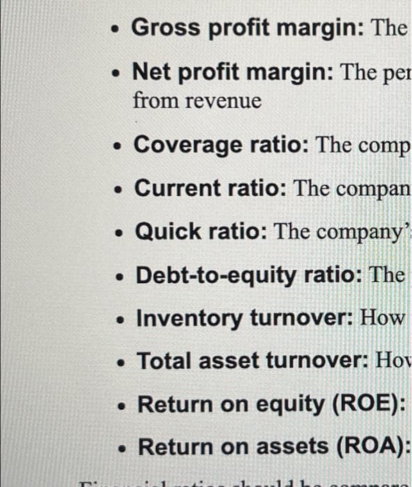 • Gross profit margin: The
• Net profit margin: The per
from revenue
Coverage ratio: The comp
. Current ratio: The compan
• Quick ratio: The company'
Debt-to-equity ratio: The
• Inventory turnover: How
• Total asset turnover: Hov
• Return on equity (ROE):
• Return on assets (ROA):
●