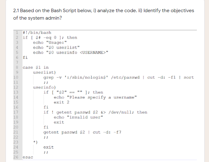 2.1 Based on the Bash Script below, i) analyze the code. ii) Identify the objectives
of the system admin?
1 #!/bin/bash
2 if [ $t -eq 0 ]; then
3
echo "Usage:"
echo "$0 userlist"
echo "$0 userinfo <USERNAME>"
6 fi
4
7.
8.
case $1 in
userlist)
10
grep -v ':/sbin/nologin$' /etc/passwd | cut -d: -fl | sort
11
12
userinfo)
if [ "$2"
echo "Please specify a username"
exit 2
"" ]; then
13
14
15
16
17
18
19
20
==
fi
if ! getent passwd $2 &> /dev/null; then
echo "invalid user"
exit
fi
21
getent passwd $2 | cut -d: -f7
22
23
24
exit
26
esac
N222

