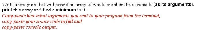 Write a program that will accept an array of whole numbers from console (as its arguments),
print this array and find a minimum in it.
Copy-paste here what arguments you sent to your program from the terminal,
copy-paste your source code in full and
copy-paste console output.
