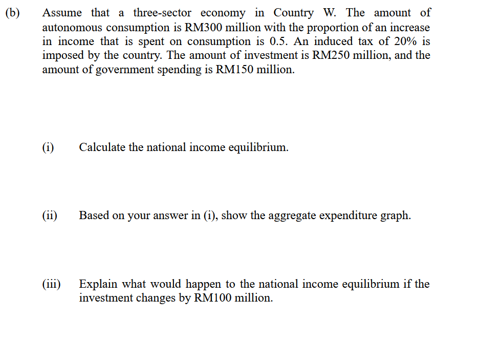Assume that a three-sector economy in Country W. The amount of
autonomous consumption is RM300 million with the proportion of an increase
in income that is spent on consumption is 0.5. An induced tax of 20% is
imposed by the country. The amount of investment is RM250 million, and the
amount of government spending is RM150 million.
(b)
(i)
Calculate the national income equilibrium.
(ii)
Based on your answer in (i), show the aggregate expenditure graph.
(iii)
Explain what would happen to the national income equilibrium if the
investment changes by RM100 million.
