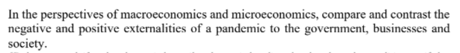 In the perspectives of macroeconomics and microeconomics, compare and contrast the
negative and positive externalities of a pandemic to the government, businesses and
society.
