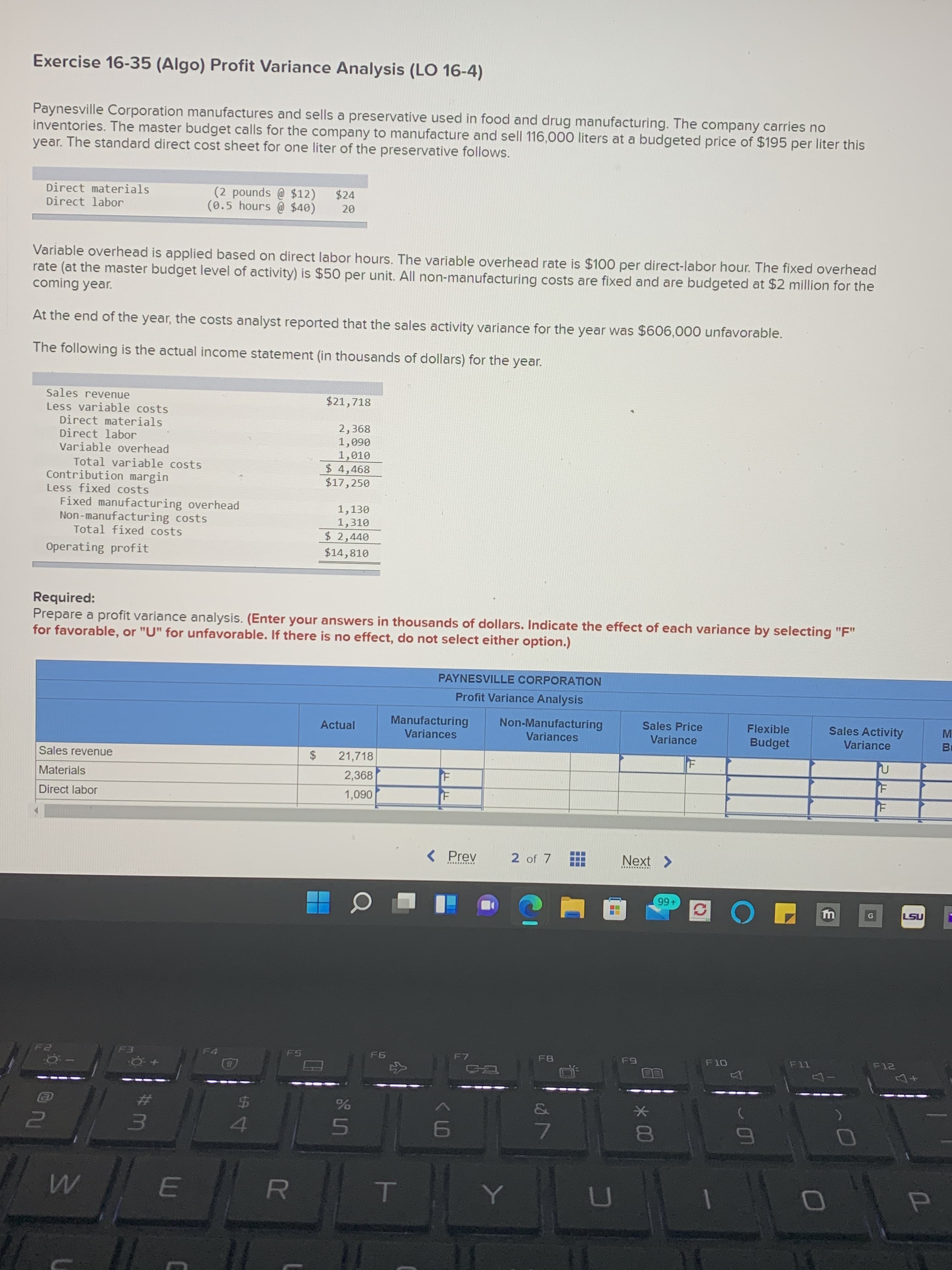 * 00
CH
R
E.
Exercise 16-35 (Algo) Profit Variance Analysis (LO 16-4)
Paynesville Corporation manufactures and sells a preservative used in food and drug manufacturing. The company carries no
inventories. The master budget calls for the company to manufacture and sell 116,000 liters at a budgeted price of $195 per liter this
year. The standard direct cost sheet for one liter of the preservative follows.
Direct materials
Direct labor
(2 pounds @ $12)
(0.5 hours @ $40)
$24
Variable overhead is applied based on direct labor hours. The variable overhead rate is $100 per direct-labor hour. The fixed overhead
rate (at the master budget level of activity) is $50 per unit. All non-manufacturing costs are fixed and are budgeted at $2 million for the
coming year.
At the end of the year, the costs analyst reported that the sales activity variance for the year was $606,000 unfavorable.
The following is the actual income statement (in thousands of dollars) for the year.
Sales revenue
Less variable costs
Direct materials
Direct labor
Variable overhead
$21,718
2,368
060'
1,010
$ 4,468
$17,250
Total variable costs
Contribution margin
Less fixed costs
Fixed manufacturing overhead
Non-manufacturing costs
Total fixed costs
1,130
1,310
$ 2,440
Operating profit
$14,810
Required:
Prepare a profit variance analysis. (Enter your answers in thousands of dollars. Indicate the effect of each variance by selecting "F"
for favorable, or "U" for unfavorable. If there is no effect, do not select either option.)
PAYNESVILLE CORPORATION
Profit Variance Analysis
Manufacturing
Variances
Non-Manufacturing
Sales Price
Variance
Sales Activity
Flexible
Actual
Variances
Budget
Variance
Br
$
21,718
2,368
Sales revenue
Materials
Direct labor
060'
( Prev
2 of 7
Next >
..........
+66
NST
F4
F5
%$4
