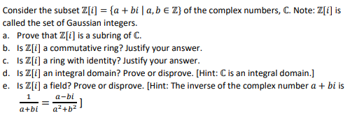 Consider the subset Z[i] = {a + bi | a, b € Z} of the complex numbers, C. Note: Z[i] is
called the set of Gaussian integers.
a. Prove that Z[i] is a subring of C.
b. Is Z[i] a commutative ring? Justify your answer.
c. Is Z[i] a ring with identity? Justify your answer.
d. Is Z[i] an integral domain? Prove or disprove. [Hint: C is an integral domain.]
e. Is Z[i] a field? Prove or disprove. [Hint: The inverse of the complex number a + bi is
1
a-bi
= :]
a+bi a²+b²