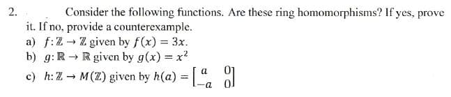 2.
Consider the following functions. Are these ring homomorphisms? If yes, prove
it. If no, provide a counterexample.
a) f: ZZ given by f(x) = 3x.
b) g: R R given by g(x) = x²
-
c) h: Z→ M(Z) given by h(a) = [
a
8