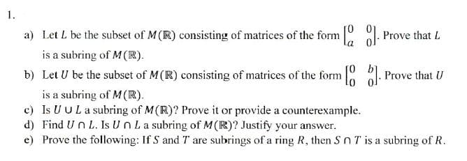 1.
a) Let L be the subset of M (IR) consisting of matrices of the form [0
is a subring of M(R).
[]. Prove that L
b) Let U be the subset of M(R) consisting of matrices of the form [
is a subring of M(R).
[6]. Prove that U
c) Is UUL a subring of M(R)? Prove it or provide a counterexample.
d) Find Un L. Is Un La subring of M(R)? Justify your answer.
e) Prove the following: If S and T are subrings of a ring R, then SnT is a subring of R.