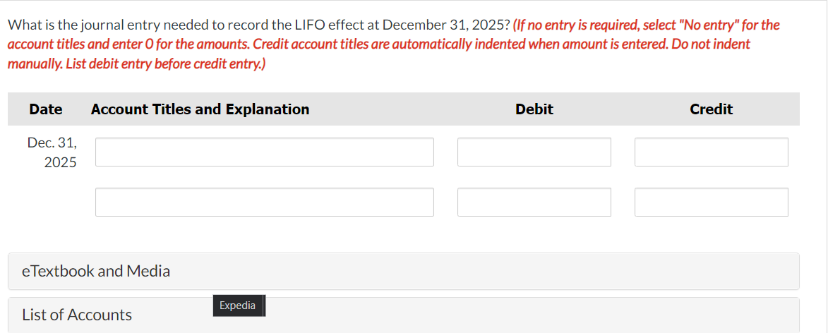 What is the journal entry needed to record the LIFO effect at December 31, 2025? (If no entry is required, select "No entry" for the
account titles and enter O for the amounts. Credit account titles are automatically indented when amount is entered. Do not indent
manually. List debit entry before credit entry.)
Date
Dec. 31,
2025
Account Titles and Explanation
eTextbook and Media
List of Accounts
Expedia
Debit
Credit