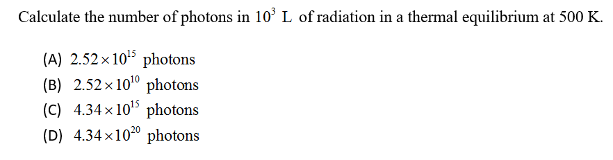 Calculate the number of photons in 10° L of radiation in a thermal equilibrium at 500 K.
(A) 2.52 x 10 photons
(B) 2.52 x 100 photons
(C) 4.34x105 photons
(D) 4.34x1020 photons
