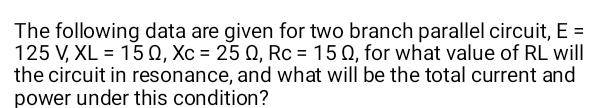 The following data are given for two branch parallel circuit, E =
125 V, XL = 150, Xc = 25 Q, Rc = 15 0, for what value of RL will
the circuit in resonance, and what will be the total current and
power under this condition?
