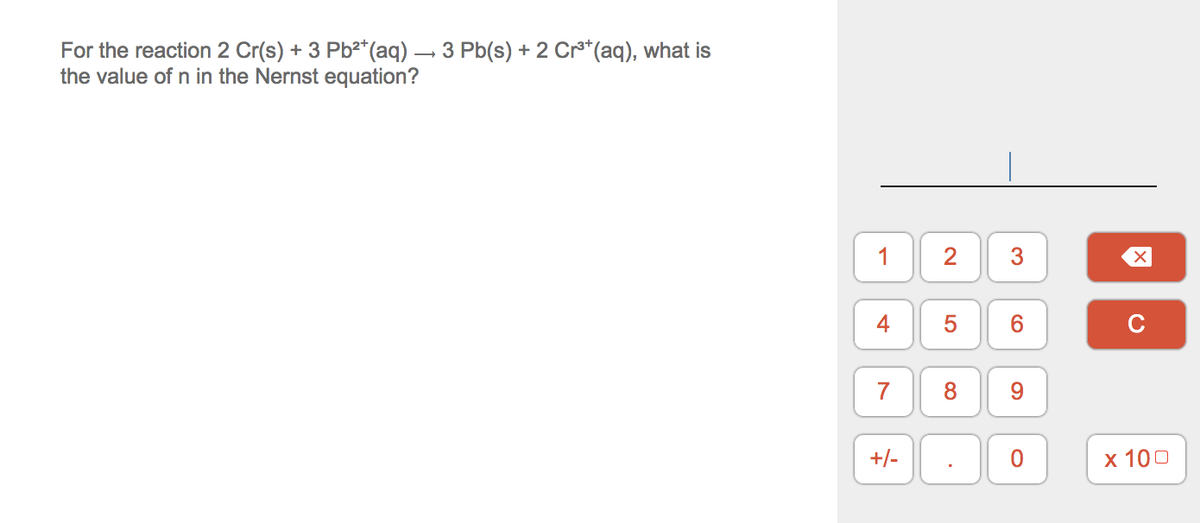For the reaction 2 Cr(s) + 3 Pb2*(aq) – 3 Pb(s) + 2 Cr**(aq), what is
the value of n in the Nernst equation?
2
3
6.
7
8.
9.
+/-
х 100
1-
4-
