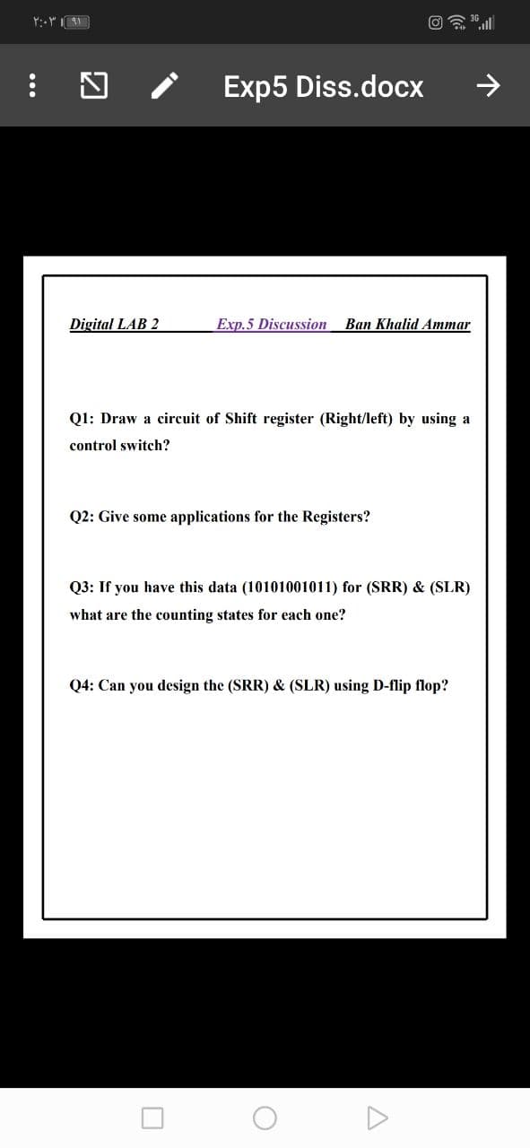 Exp5 Diss.docx
>
Digital LAB 2
Exp.5 Discussion
Ваn Khalid Aтmar
Q1: Draw a circuit of Shift register (Right/left) by using a
control switch?
Q2: Give some applications for the Registers?
Q3: If you have this data (10101001011) for (SRR) & (SLR)
what are the counting states for each one?
Q4: Can you design the (SRR) & (SLR) using D-flip flop?
