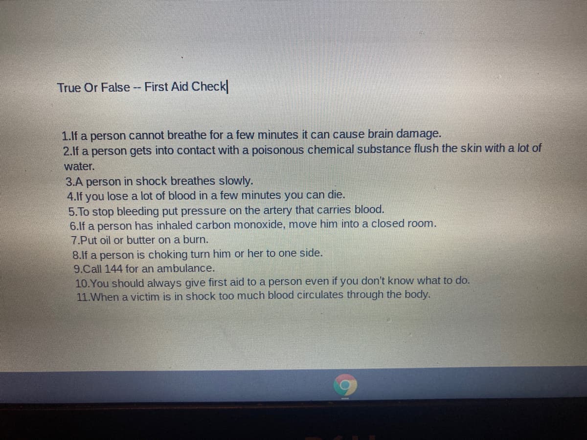 True Or False -- First Aid Check
1.lf a person cannot breathe for a few minutes it can cause brain damage.
2.lf a person gets into contact with a poisonous chemical substance flush the skin with a lot of
water.
3.A person in shock breathes slowly.
4.lf you lose a lot of blood in a few minutes you can die.
5.To stop bleeding put pressure on the artery that carries blood.
6.If a person has inhaled carbon monoxide, move him into a closed room.
7.Put oil or butter on a burn.
8.lf a person is choking turn him or her to one side.
9.Call 144 for an ambulance.
10.You should always give first aid to a person even if you don't know what to do.
11.When a victim is in shock too much blood circulates through the body.
