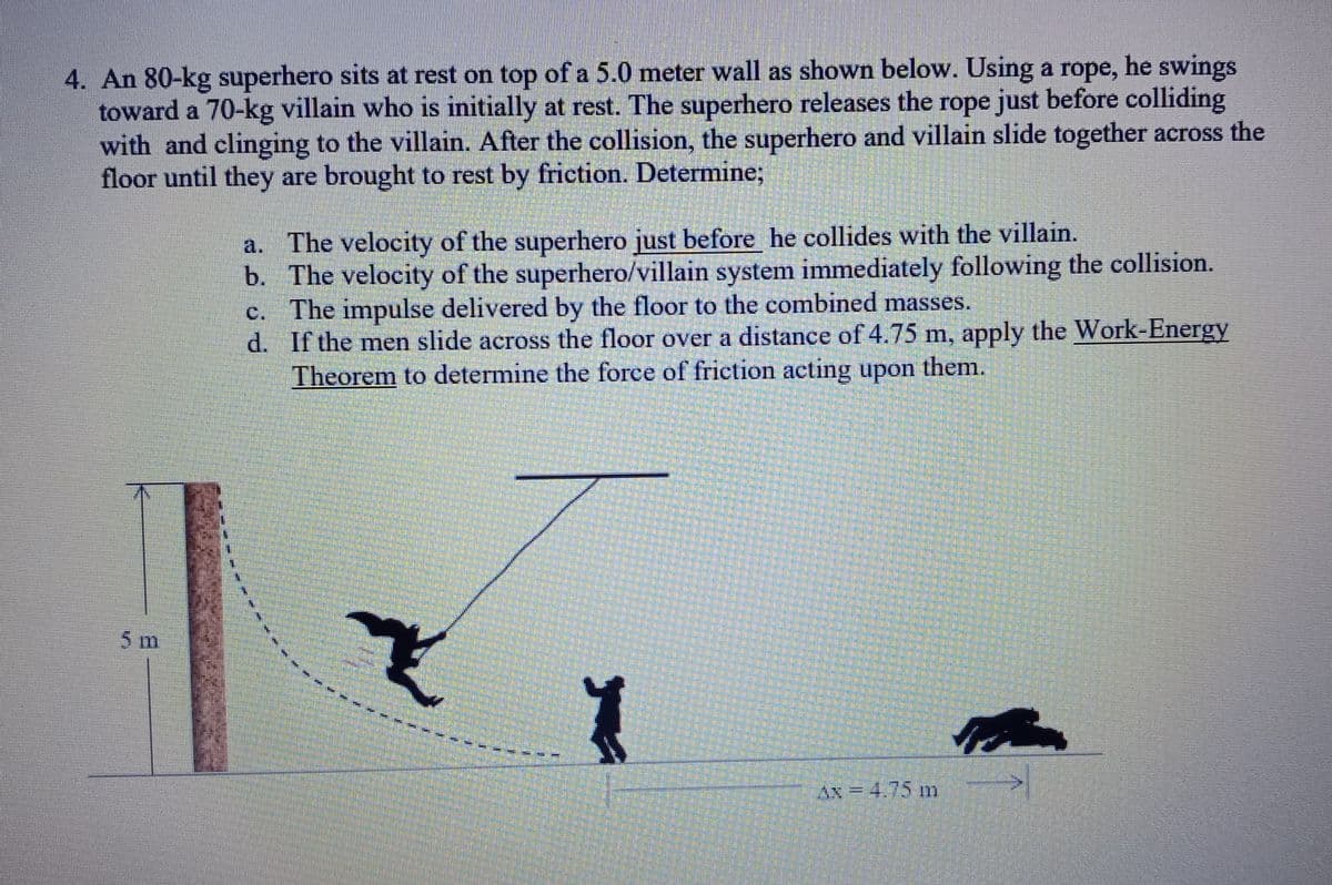 4. An 80-kg superhero sits at rest on top of a 5.0 meter wall as shown below. Using a rope, he swings
toward a 70-kg villain who is initially at rest. The superhero releases the rope just before colliding
with and clinging to the villain. After the collision, the superhero and villain slide together across the
floor until they are brought to rest by friction. Determine;
5 m
a. The velocity of the superhero just before he collides with the villain.
b.
The velocity of the superhero/villain system immediately following the collision.
The impulse delivered by the floor to the combined masses.
d.
If the men slide across the floor over a distance of 4.75 m, apply the Work-Energy
Theorem to determine the force of friction acting upon them.
Y
AN=4.75 m