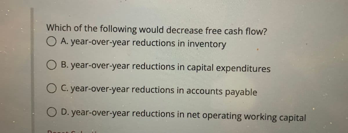 Which of the following would decrease free cash flow?
O A. year-over-year reductions in inventory
B. year-over-year reductions in capital expenditures
O C. year-over-year reductions in accounts payable
D. year-over-year reductions in net operating working capital
