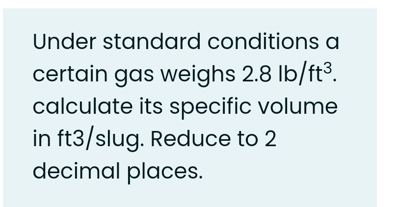 Under standard conditions a
certain gas weighs 2.8 lb/ft3.
calculate its specific volume
in ft3/slug. Reduce to 2
decimal places.
