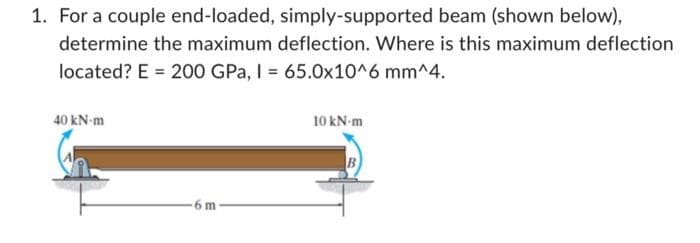 1. For a couple end-loaded, simply-supported beam (shown below),
determine the maximum deflection. Where is this maximum deflection
located? E = 200 GPa, I = 65.0x10^6 mm^4.
40 kN-m
-6 m
10 kN-m
B
