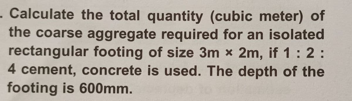 - Calculate the total quantity (cubic meter) of
the coarse aggregate required for an isolated
rectangular footing of size 3m x 2m, if 1:2:
4 cement, concrete is used. The depth of the
footing is 600mm.