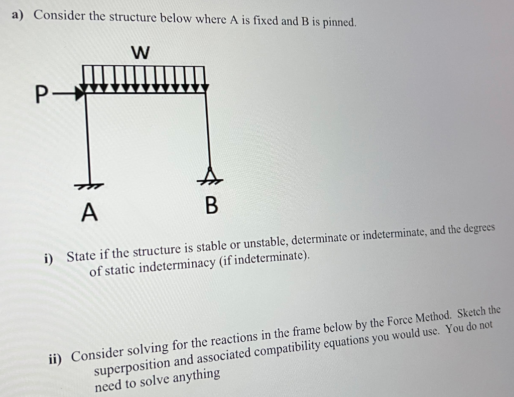 a) Consider the structure below where A is fixed and B is pinned.
W
P-
A
B
i) State if the structure is stable or unstable, determinate or indeterminate, and the degrees
of static indeterminacy (if indeterminate).
ii) Consider solving for the reactions in the frame below by the Force Method. Sketch the
superposition and associated compatibility equations you would use. You do not
need to solve anything