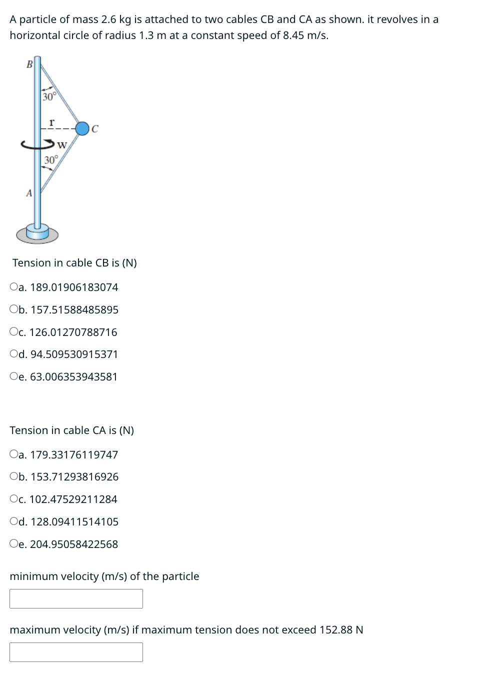 A particle of mass 2.6 kg is attached to two cables CB and CA as shown. it revolves in a
horizontal circle of radius 1.3 m at a constant speed of 8.45 m/s.
A
30°
r
W
30°
C
Tension in cable CB is (N)
Oa. 189.01906183074
Ob. 157.51588485895
Oc. 126.01270788716
Od. 94.509530915371
Oe. 63.006353943581
Tension in cable CA is (N)
Oa. 179.33176119747
Ob. 153.71293816926
Oc. 102.47529211284
Od. 128.09411514105
Oe. 204.95058422568
minimum velocity (m/s) of the particle
maximum velocity (m/s) if maximum tension does not exceed 152.88 N