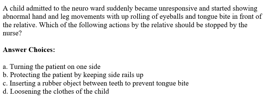 A child admitted to the neuro ward suddenly became unresponsive and started showing
abnormal hand and leg movements with up rolling of eyeballs and tongue bite in front of
the relative. Which of the following actions by the relative should be stopped by the
nurse?
Answer Choices:
a. Turning the patient on one side
b. Protecting the patient by keeping side rails up
c. Inserting a rubber object between teeth to prevent tongue bite
d. Loosening the clothes of the child