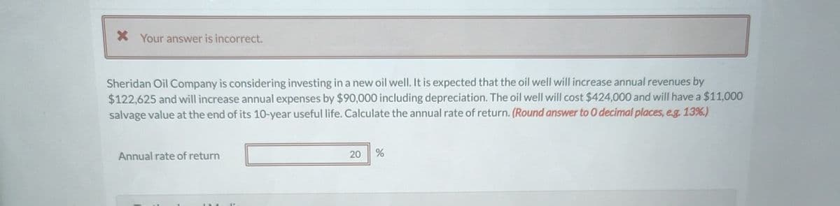 * Your answer is incorrect.
Sheridan Oil Company is considering investing in a new oil well. It is expected that the oil well will increase annual revenues by
$122,625 and will increase annual expenses by $90,000 including depreciation. The oil well will cost $424,000 and will have a $11,000
salvage value at the end of its 10-year useful life. Calculate the annual rate of return. (Round answer to O decimal places, e.g. 13%.)
Annual rate of return
20
%