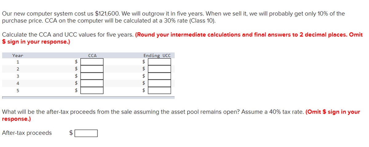 Our new computer system cost us $121,600. We will outgrow it in five years. When we sell it, we will probably get only 10% of the
purchase price. CCA on the computer will be calculated at a 30% rate (Class 10).
Calculate the CCA and UCC values for five years. (Round your intermediate calculations and final answers to 2 decimal places. Omit
$ sign in your response.)
Year
1
2
3
4
5
CCA
$
Ending UCC
$
$
$
What will be the after-tax proceeds from the sale assuming the asset pool remains open? Assume a 40% tax rate. (Omit $ sign in your
response.)
After-tax proceeds
$