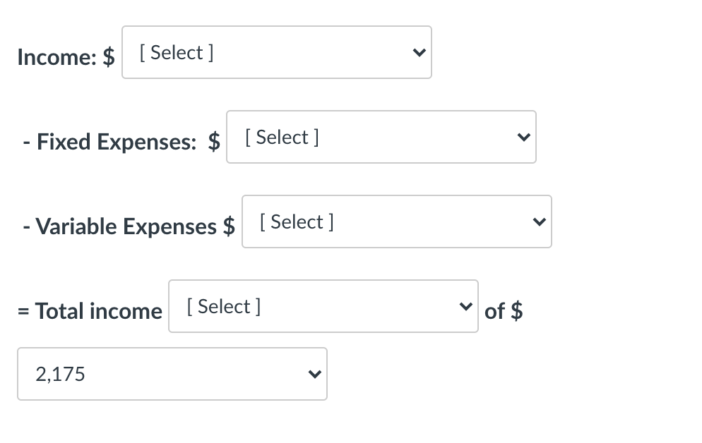 =
Income: $ [Select]
-
·Fixed Expenses: $ [Select]
- Variable Expenses $ [Select]
Total income [Select]
2,175
of $