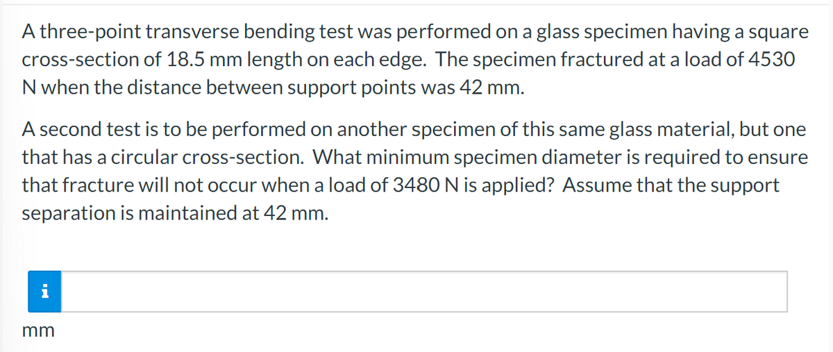 A three-point transverse bending test was performed on a glass specimen having a square
cross-section of 18.5 mm length on each edge. The specimen fractured at a load of 4530
N when the distance between support points was 42 mm.
A second test is to be performed on another specimen of this same glass material, but one
that has a circular cross-section. What minimum specimen diameter is required to ensure
that fracture will not occur when a load of 3480 N is applied? Assume that the support
separation is maintained at 42 mm.
mm
