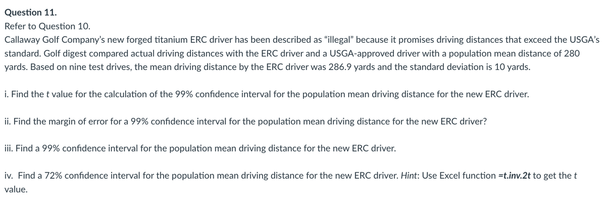 Question 11.
Refer to Question 10.
Callaway Golf Company's new forged titanium ERC driver has been described as "illegal" because it promises driving distances that exceed the USGA's
standard. Golf digest compared actual driving distances with the ERC driver and a USGA-approved driver with a population mean distance of 280
yards. Based on nine test drives, the mean driving distance by the ERC driver was 286.9 yards and the standard deviation is 10 yards.
i. Find the t value for the calculation of the 99% confidence interval for the population mean driving distance for the new ERC driver.
ii. Find the margin of error for a 99% confidence interval for the population mean driving distance for the new ERC driver?
iii. Find a 99% confidence interval for the population mean driving distance for the new ERC driver.
iv. Find a 72% confidence interval for the population mean driving distance for the new ERC driver. Hint: Use Excel function=t.inv.2t to get the t
value.