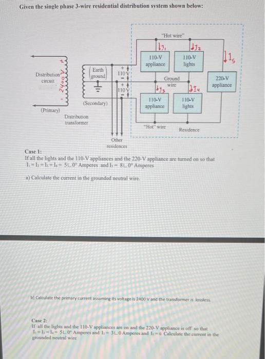 Given the single phase 3-wire residential distribution system shown below:
Distribution"
circuit
(Primary)
Earth
ground
(Secondary)
Distribution
transformer
110V
110
Other
residences
"Hot wire"
110-V
appliance
Ground
wire
110-V
appliance
"Hot" wire
J2
110-V
lights
110-V
lights
Residence
220-V
appliance
Case 1:
If all the lights and the 110-V appliances and the 220-V appliance are turned on so that
1₁-1-1-1=510° Amperes and 1, 810° Amperes
a) Calculate the current in the grounded neutral wire.
b) Calculate the primary current assuming its voltage is 2400 V and the transformer is lossless
Case 2:
If all the lights and the 110-V appliances are on and the 220-V appliance is off so that
1-1-1-5L0 Amperes and 1: 310 Amperes and 1-0. Calculate the current in the
grounded neutral wire