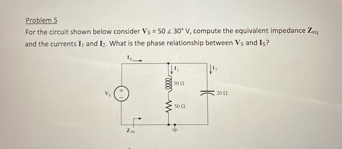 Problem 5
For the circuit shown below consider Vs = 50 30° V, compute the equivalent impedance Zeq
and the currents I₁ and I₂. What is the phase relationship between Vs and Is?
Zeq
w elle
I₁
30 Ω
50 Ω
1₂
20 Ω