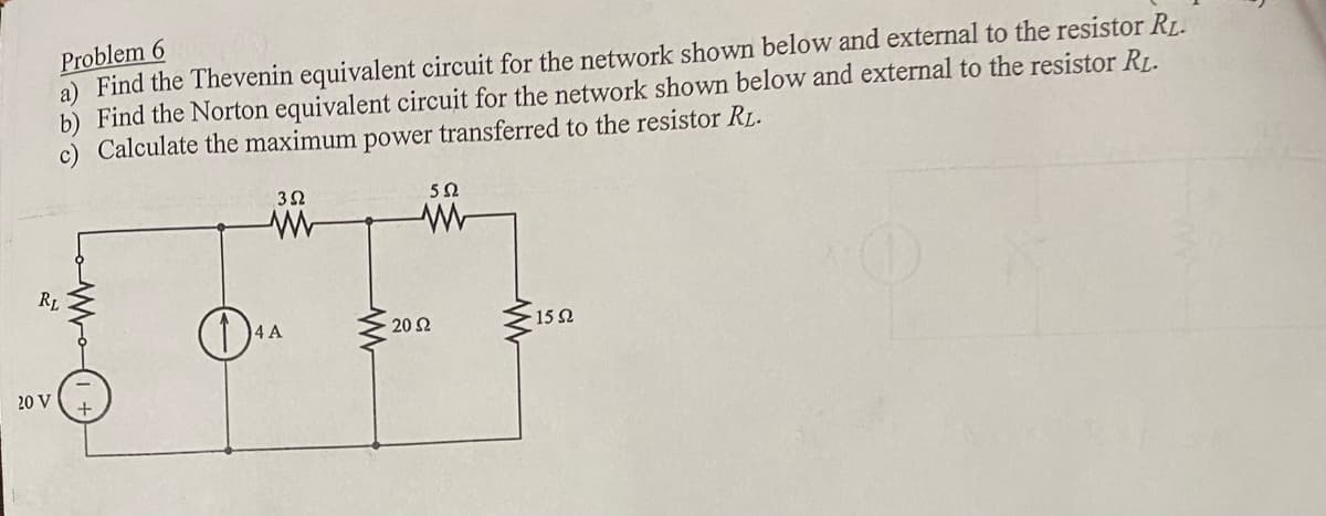Problem 6
a) Find the Thevenin equivalent circuit for the network shown below and external to the resistor RL.
Find the Norton equivalent circuit for the network shown below and external to the resistor RL.
Calculate the maximum power transferred to the resistor RL.
RL
20 V
3Ω
www
4 A
552
20 S2
· 15 Ω