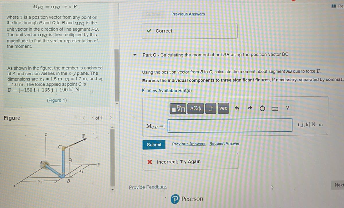 MpQupq
rx F,
where r is a position vector from any point on
the line through P and Q to R and upo is the
unit vector in the direction of line segment PQ.
The unit vector upo is then multiplied by this
magnitude to find the vector representation of
the moment.
As shown in the figure, the member is anchored
at A and section AB lies in the x-y plane. The
dimensions are x₁ = 1.5 m, y₁ = 1.7 m, and zi
= 1.6 m. The force applied at point C is
F=[-150 i+ 135j + 190 k] N.
(Figure 1)
Figure
Yı
B
< 1 of 1
▼
Submi
✓ Correct
Part C Calculating the moment about AB using the position vector BC
Previous Answers
MAB =[
Using the position vector from B to C, calculate the moment about segment AB due to force F.
Express the individual components to three significant figures, if necessary, separated by commas.
View Available Hint(s)
17| ΑΣΦ ↓1 vec
Submit
Provide Feedback
Previous Answers Request Answer
X Incorrect; Try Again
PPearson
→
O
с
4
?
Res
i, j, k] N m
Next