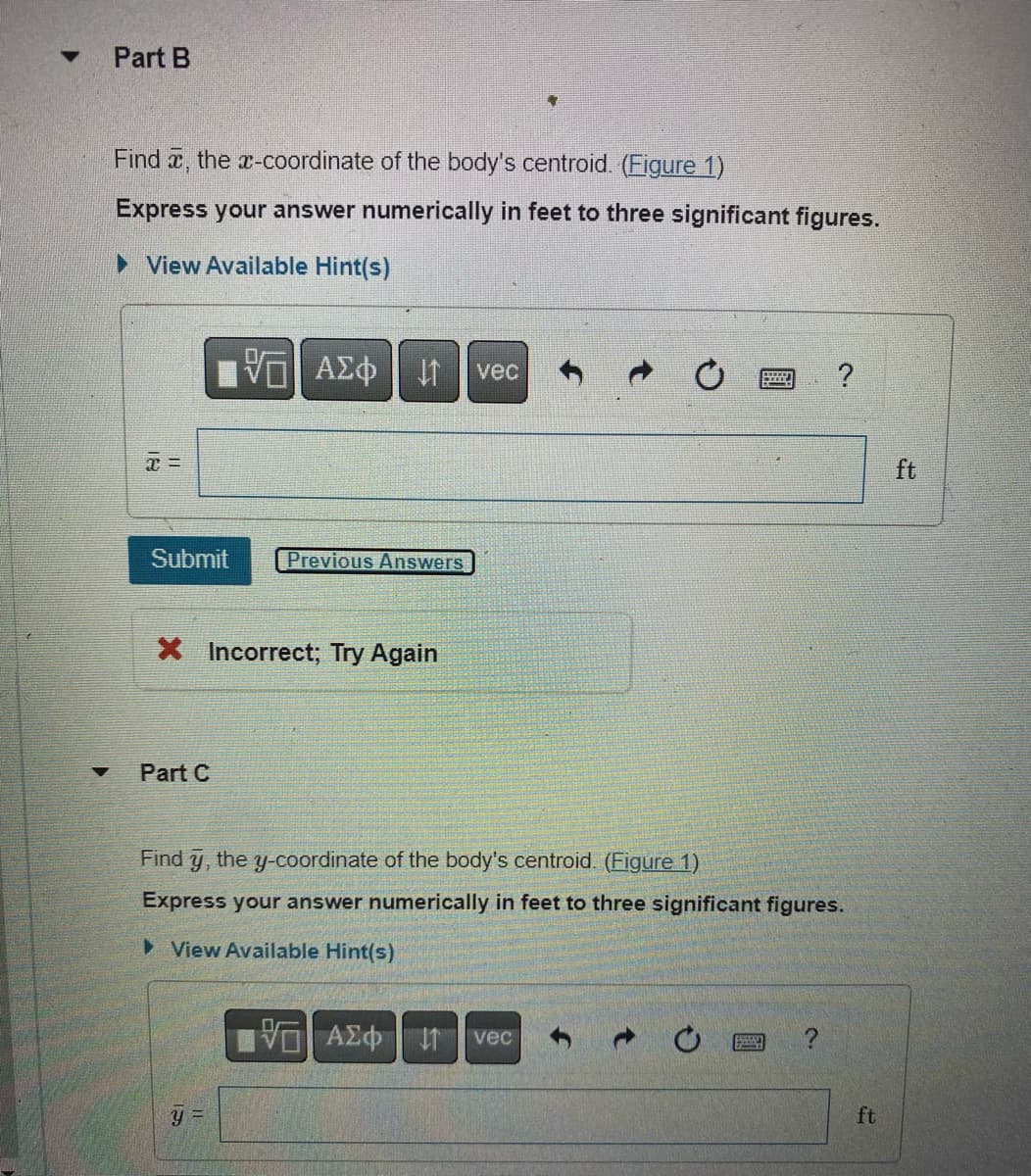 Part B
Find , the x-coordinate of the body's centroid. (Figure 1)
Express your answer numerically in feet to three significant figures.
► View Available Hint(s)
x =
Submit
Part C
| ΑΣΦΑ
X Incorrect; Try Again
Previous Answers
Y =
vec
VG ΑΣΦ | 11
Find y, the y-coordinate of the body's centroid. (Figure 1)
Express your answer numerically in feet to three significant figures.
▸ View Available Hint(s)
vec
XXXX
ESSSSA
?
ft
ft