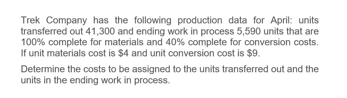 Trek Company has the following production data for April: units
transferred out 41,300 and ending work in process 5,590 units that are
100% complete for materials and 40% complete for conversion costs.
If unit materials cost is $4 and unit conversion cost is $9.
Determine the costs to be assigned to the units transferred out and the
units in the ending work in process.