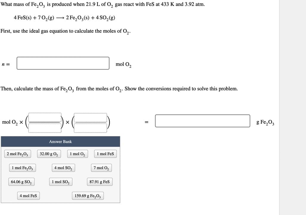 What mass of Fe₂O3 is produced when 21.9 L of O₂ gas react with FeS at 433 K and 3.92 atm.
4 FeS(s) + 70₂(g) → 2 Fe₂O3(s) + 4 SO₂(g)
First, use the ideal gas equation to calculate the moles of O₂.
n =
Then, calculate the mass of Fe₂O3 from the moles of O₂. Show the conversions required to solve this problem.
mol O₂ X
2 mol Fe₂O3
1 mol Fe₂O3
64.06 g SO₂
4 mol FeS
Answer Bank
32.00 g 0₂
1 mol O₂
4 mol SO₂
1 mol SO₂
1 mol FeS
7 mol O₂
87.91 g FeS
mol O₂
159.69 g Fe₂O3
=
g Fe₂O3