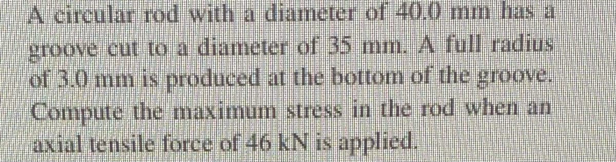 A circular rod with a diameter of 40.0 mm has a
groove cut to a diameter of 35 mm. A full radius
of 3.0 mm is produced at the bottom of the groove.
Compute the maximum stress in the rod when an
axial tensile force of 46 kN is applied.
