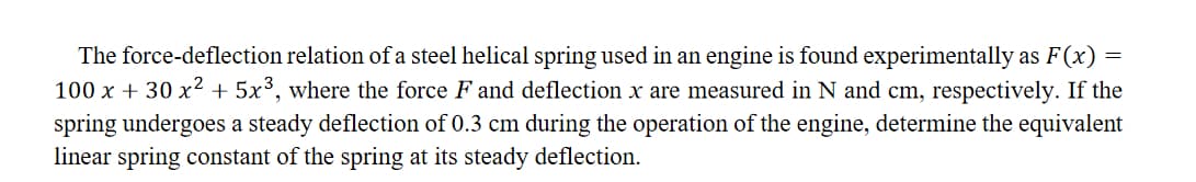 The force-deflection relation of a steel helical spring used in an engine is found experimentally as F(x):
100 x + 30 x² + 5x³, where the force F and deflection x are measured in N and cm, respectively. If the
spring undergoes a steady deflection of 0.3 cm during the operation of the engine, determine the equivalent
linear spring constant of the spring at its steady deflection.
=