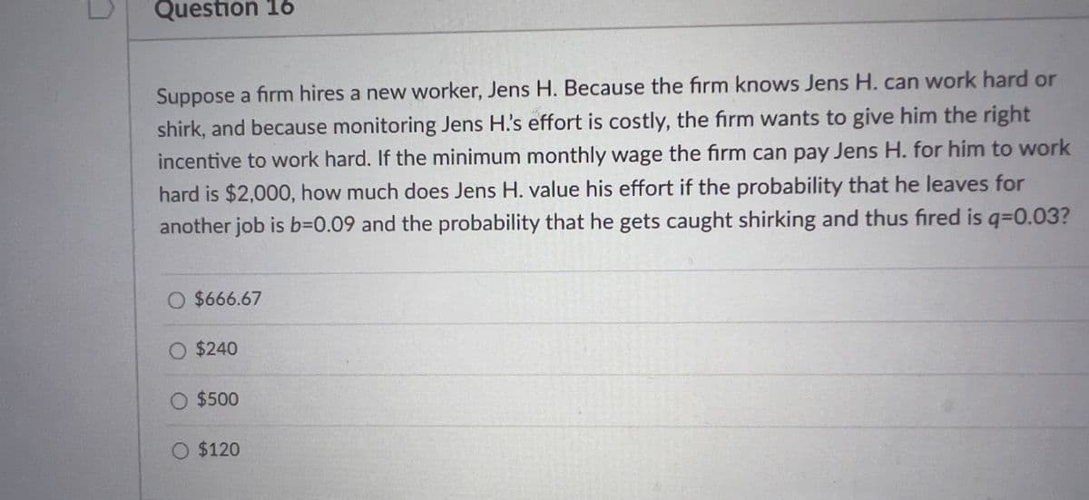 Question 16
Suppose a firm hires a new worker, Jens H. Because the firm knows Jens H. can work hard or
shirk, and because monitoring Jens H's effort is costly, the fırm wants to give him the right
incentive to work hard. If the minimum monthly wage the firm can pay Jens H. for him to work
hard is $2,000, how much does Jens H. value his effort if the probability that he leaves for
another job is b=0.09 and the probability that he gets caught shirking and thus fired is q=0.03?
O $666.67
O $240
O $500
O $120

