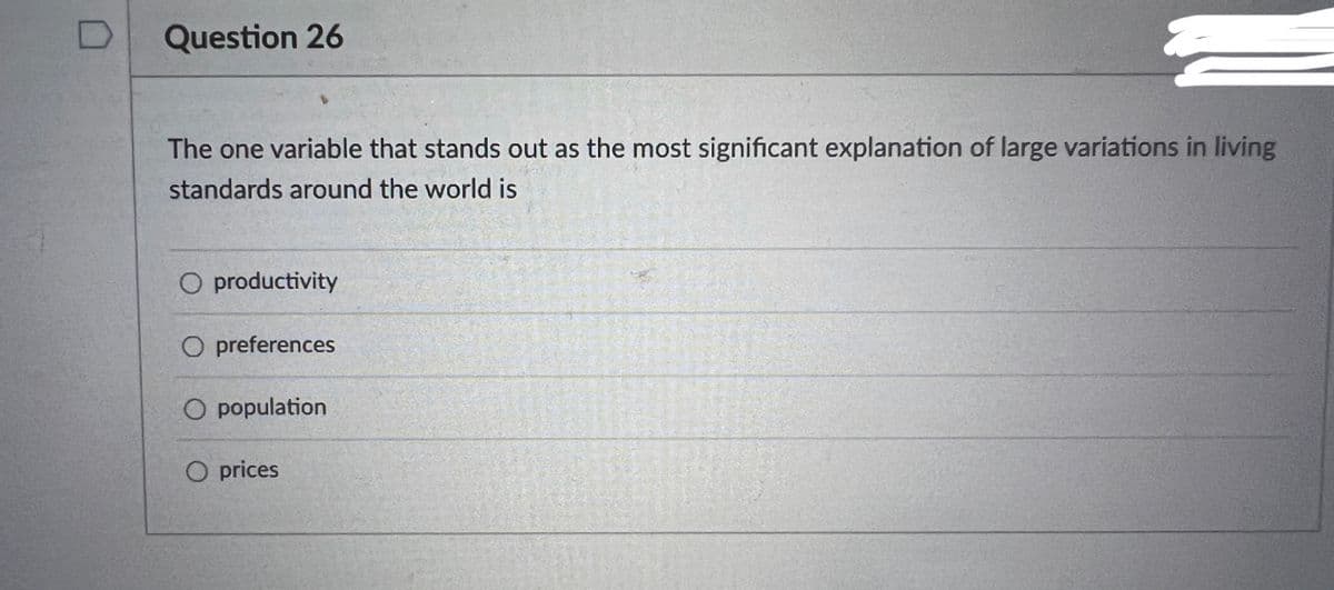 Question 26
The one variable that stands out as the most significant explanation of large variations in living
standards around the world is
O productivity
O preferences
O population
O prices
